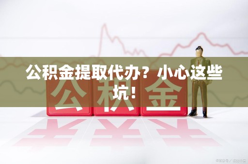 新建公积金提取代办?小心这些坑! 新建公积金提取代办?小心这些坑!