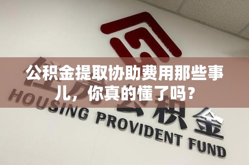 新建公积金提取协助费用那些事儿，你真的懂了吗？