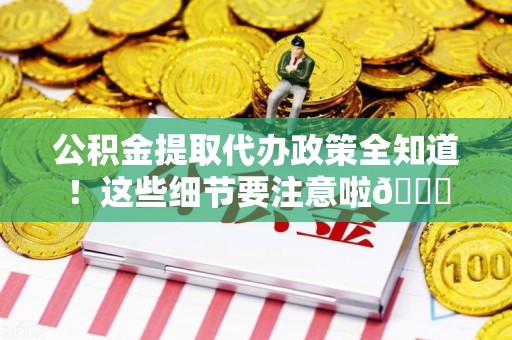 新建公积金提取代办政策全知道！这些细节要注意啦😉