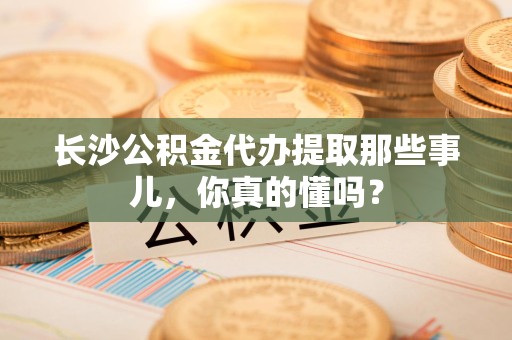 新建长沙公积金代办提取那些事儿，你真的懂吗？
