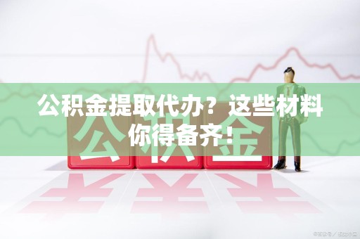 新建公积金提取代办？这些材料你得备齐！