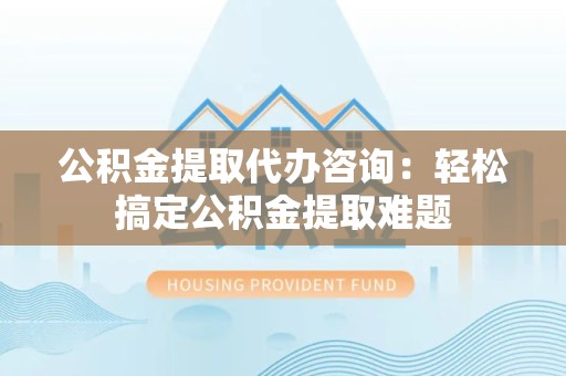 新建公积金提取代办咨询：轻松搞定公积金提取难题