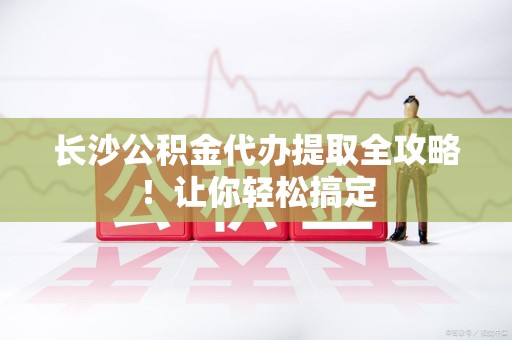 新建长沙公积金代办提取全攻略！让你轻松搞定