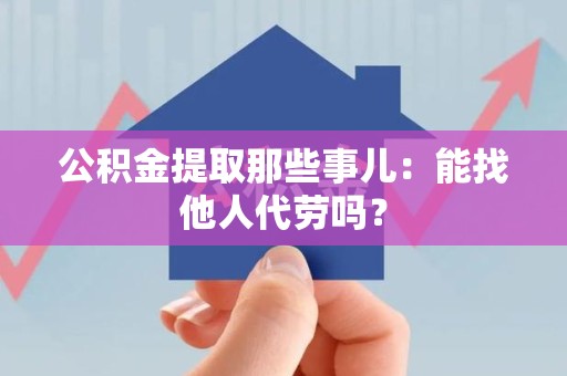 新建公积金提取那些事儿：能找他人代劳吗？